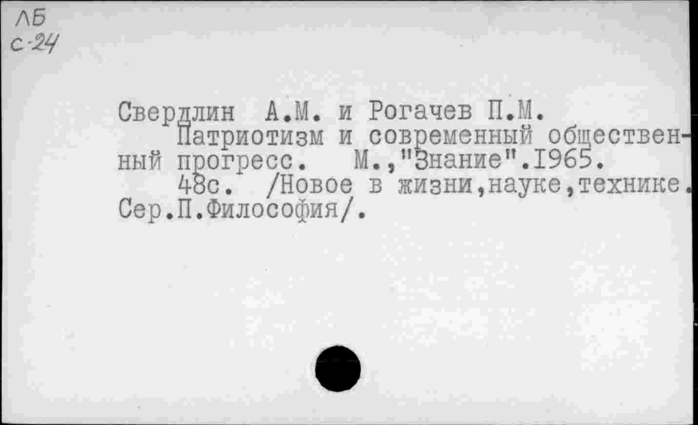 ﻿/\Б с-24
Свердлин А.М. и Рогачев П.М.
Патриотизм и современный обществен ный прогресс. М./'Знание”.1965.
48с. /Новое в жизни,науке,технике Сер.П.Философия/.